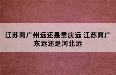 江苏离广州远还是重庆远 江苏离广东远还是河北远